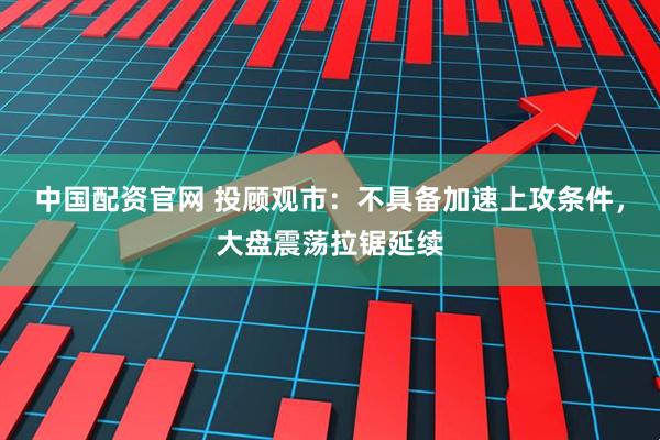 中国配资官网 投顾观市：不具备加速上攻条件，大盘震荡拉锯延续