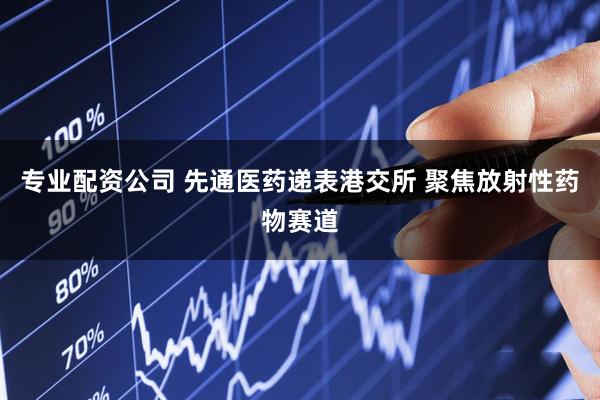 专业配资公司 先通医药递表港交所 聚焦放射性药物赛道