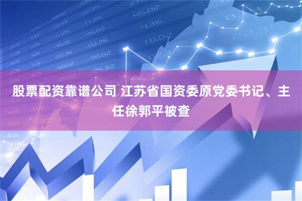 股票配资靠谱公司 江苏省国资委原党委书记、主任徐郭平被查