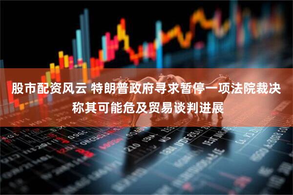 股市配资风云 特朗普政府寻求暂停一项法院裁决 称其可能危及贸易谈判进展