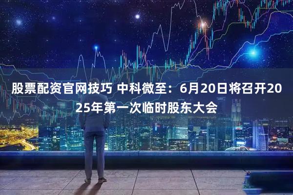 股票配资官网技巧 中科微至：6月20日将召开2025年第一次临时股东大会