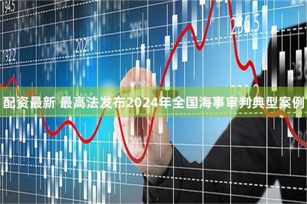 配资最新 最高法发布2024年全国海事审判典型案例