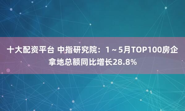 十大配资平台 中指研究院：1～5月TOP100房企拿地总额同比增长28.8%