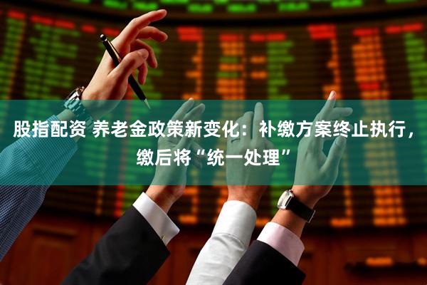 股指配资 养老金政策新变化：补缴方案终止执行，缴后将“统一处理”