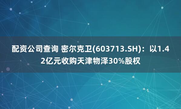 配资公司查询 密尔克卫(603713.SH)：以1.42亿元收购天津物泽30%股权