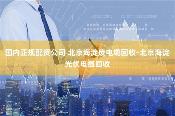 国内正规配资公司 北京海淀废电缆回收-北京海淀光伏电缆回收