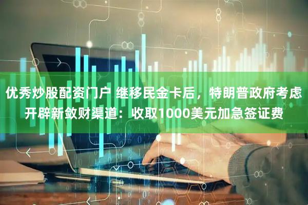 优秀炒股配资门户 继移民金卡后，特朗普政府考虑开辟新敛财渠道：收取1000美元加急签证费