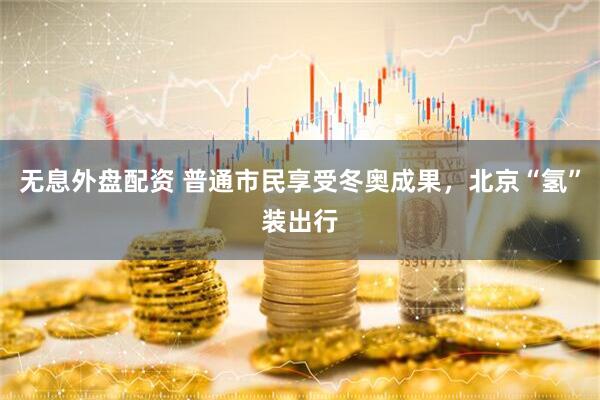 无息外盘配资 普通市民享受冬奥成果，北京“氢”装出行