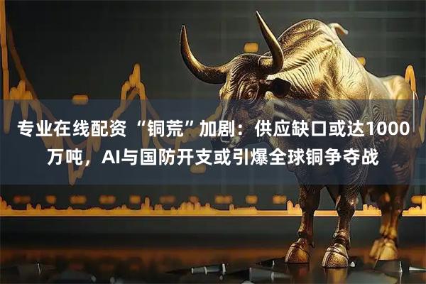 专业在线配资 “铜荒”加剧：供应缺口或达1000万吨，AI与国防开支或引爆全球铜争夺战